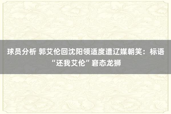 球员分析 郭艾伦回沈阳领适度遭辽媒朝笑：标语“还我艾伦”窘态龙狮