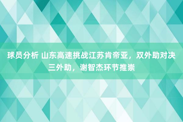 球员分析 山东高速挑战江苏肯帝亚，双外助对决三外助，谢智杰环节推崇