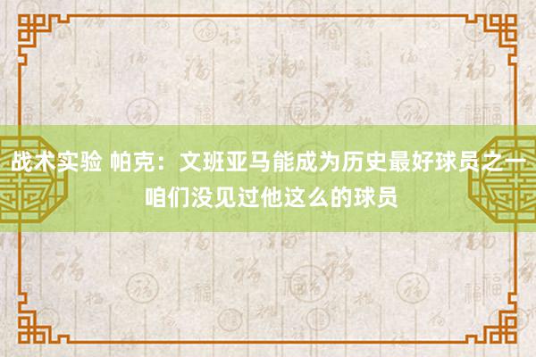 战术实验 帕克：文班亚马能成为历史最好球员之一 咱们没见过他这么的球员