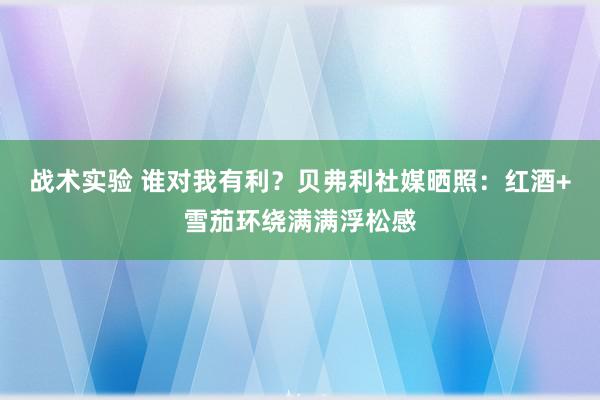 战术实验 谁对我有利？贝弗利社媒晒照：红酒+雪茄环绕满满浮松感