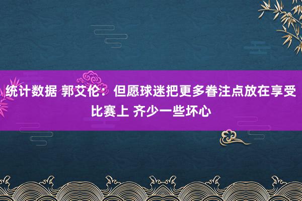 统计数据 郭艾伦：但愿球迷把更多眷注点放在享受比赛上 齐少一些坏心