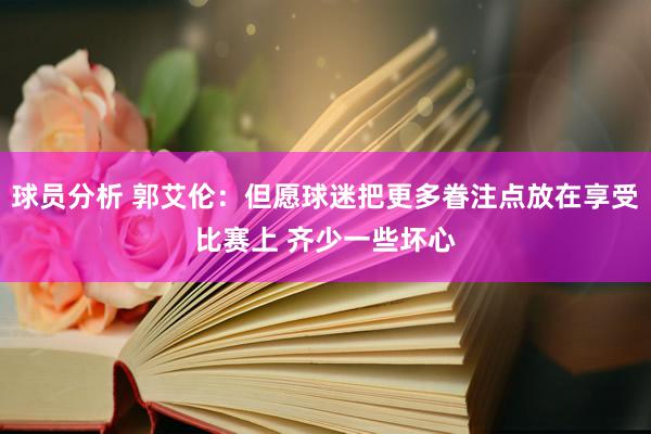 球员分析 郭艾伦：但愿球迷把更多眷注点放在享受比赛上 齐少一些坏心