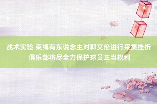 战术实验 束缚有东说念主对郭艾伦进行采集挫折 俱乐部将尽全力保护球员正当权利