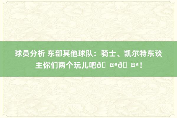 球员分析 东部其他球队：骑士、凯尔特东谈主你们两个玩儿吧🤪🤪！