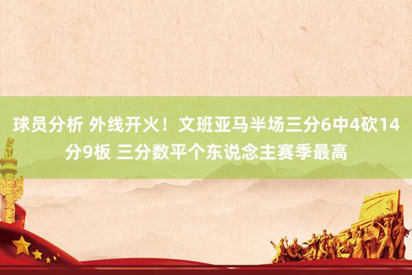 球员分析 外线开火！文班亚马半场三分6中4砍14分9板 三分数平个东说念主赛季最高