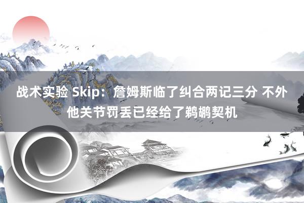 战术实验 Skip：詹姆斯临了纠合两记三分 不外他关节罚丢已经给了鹈鹕契机