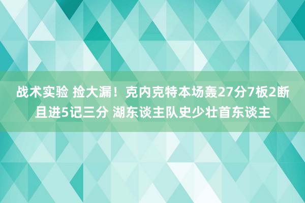 战术实验 捡大漏！克内克特本场轰27分7板2断且进5记三分 湖东谈主队史少壮首东谈主