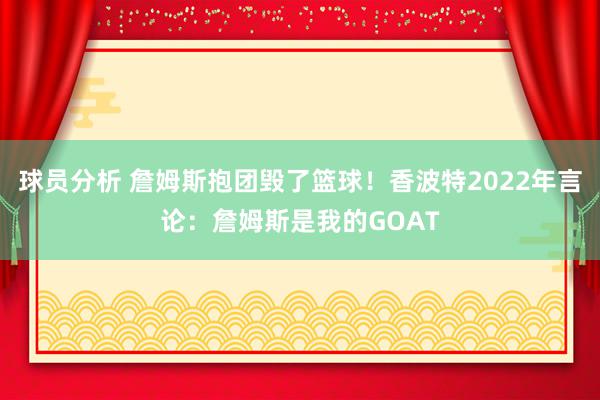 球员分析 詹姆斯抱团毁了篮球！香波特2022年言论：詹姆斯是我的GOAT