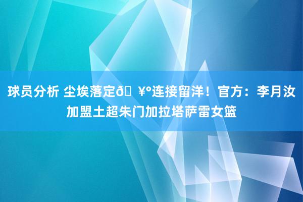 球员分析 尘埃落定🥰连接留洋！官方：李月汝加盟土超朱门加拉塔萨雷女篮