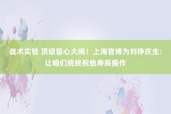 战术实验 顶级留心大闸！上海官博为刘铮庆生：让咱们统统祝他寿辰振作