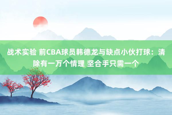 战术实验 前CBA球员韩德龙与缺点小伙打球：清除有一万个情理 坚合手只需一个