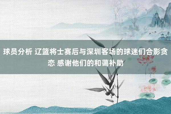 球员分析 辽篮将士赛后与深圳客场的球迷们合影贪恋 感谢他们的和蔼补助