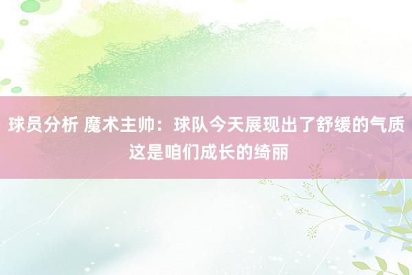 球员分析 魔术主帅：球队今天展现出了舒缓的气质 这是咱们成长的绮丽