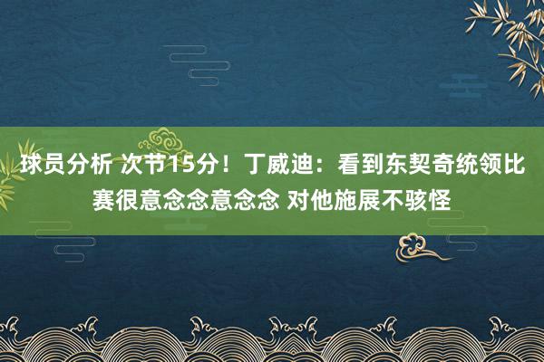 球员分析 次节15分！丁威迪：看到东契奇统领比赛很意念念意念念 对他施展不骇怪