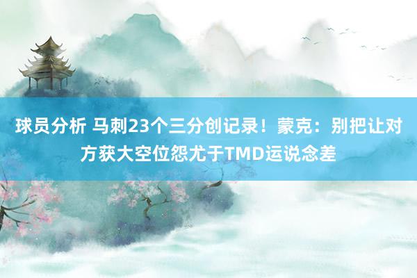 球员分析 马刺23个三分创记录！蒙克：别把让对方获大空位怨尤于TMD运说念差