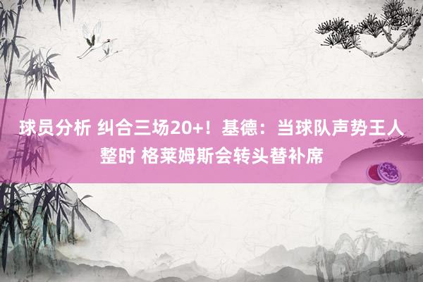 球员分析 纠合三场20+！基德：当球队声势王人整时 格莱姆斯会转头替补席