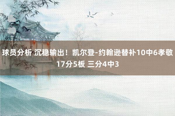 球员分析 沉稳输出！凯尔登-约翰逊替补10中6孝敬17分5板 三分4中3