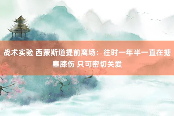 战术实验 西蒙斯道提前离场：往时一年半一直在搪塞膝伤 只可密切关爱