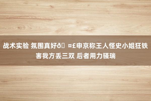 战术实验 氛围真好🤣申京称王人怪史小姐狂铁害我方丢三双 后者用力骚瑞