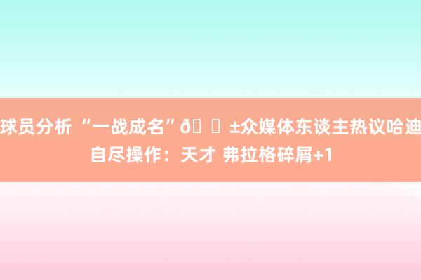 球员分析 “一战成名”😱众媒体东谈主热议哈迪自尽操作：天才 弗拉格碎屑+1