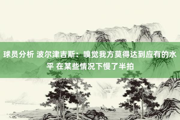 球员分析 波尔津吉斯：嗅觉我方莫得达到应有的水平 在某些情况下慢了半拍