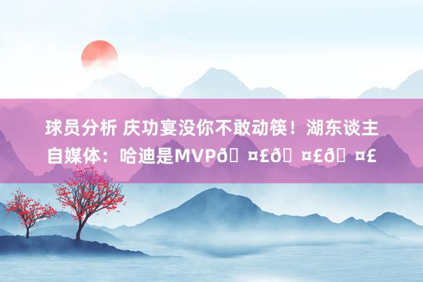 球员分析 庆功宴没你不敢动筷！湖东谈主自媒体：哈迪是MVP🤣🤣🤣