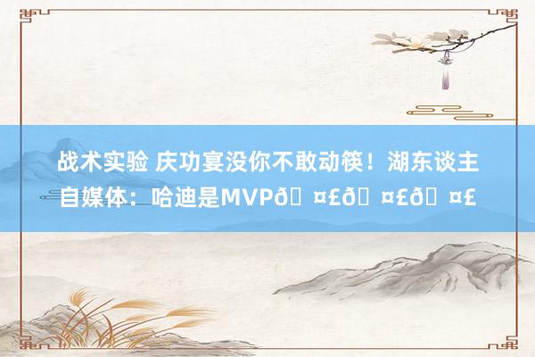 战术实验 庆功宴没你不敢动筷！湖东谈主自媒体：哈迪是MVP🤣🤣🤣