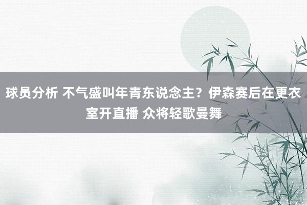 球员分析 不气盛叫年青东说念主？伊森赛后在更衣室开直播 众将轻歌曼舞