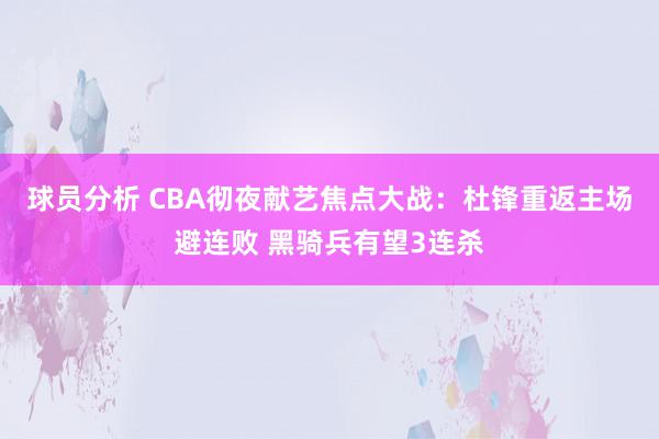 球员分析 CBA彻夜献艺焦点大战：杜锋重返主场避连败 黑骑兵有望3连杀