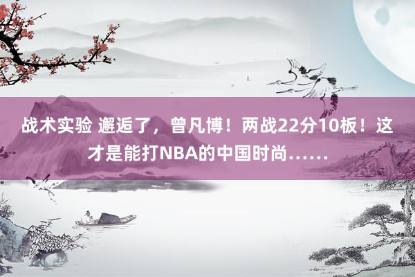 战术实验 邂逅了，曾凡博！两战22分10板！这才是能打NBA的中国时尚……