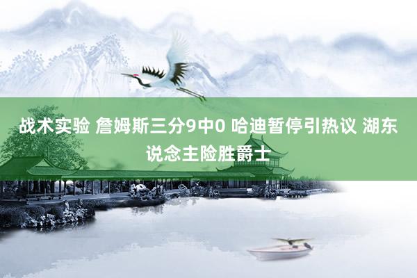 战术实验 詹姆斯三分9中0 哈迪暂停引热议 湖东说念主险胜爵士