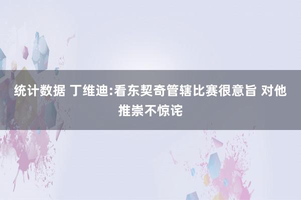 统计数据 丁维迪:看东契奇管辖比赛很意旨 对他推崇不惊诧