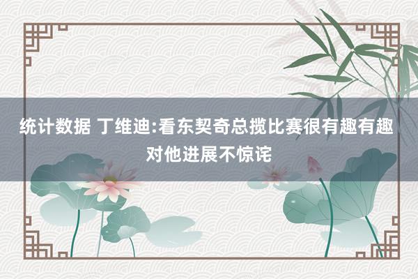 统计数据 丁维迪:看东契奇总揽比赛很有趣有趣 对他进展不惊诧