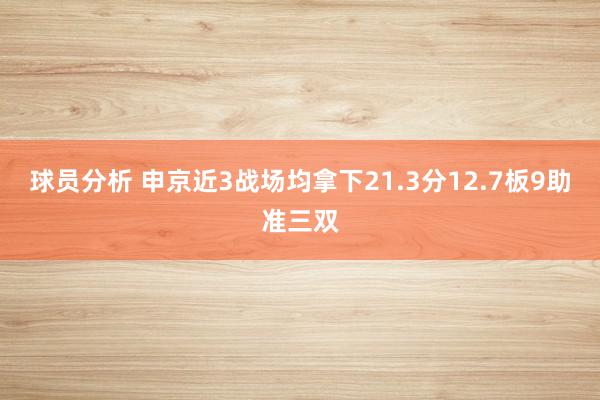 球员分析 申京近3战场均拿下21.3分12.7板9助准三双