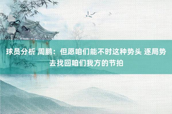 球员分析 周鹏：但愿咱们能不时这种势头 逐局势去找回咱们我方的节拍