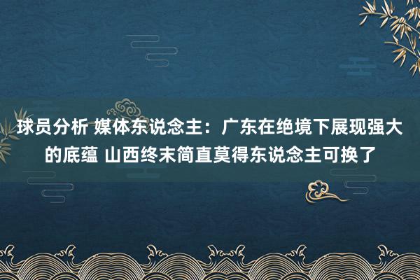 球员分析 媒体东说念主：广东在绝境下展现强大的底蕴 山西终末简直莫得东说念主可换了