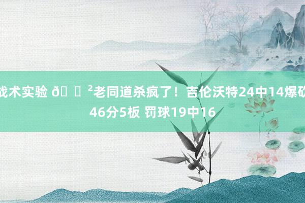 战术实验 😲老同道杀疯了！吉伦沃特24中14爆砍46分5板 罚球19中16