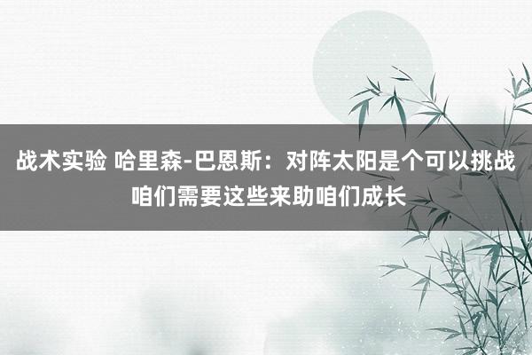 战术实验 哈里森-巴恩斯：对阵太阳是个可以挑战 咱们需要这些来助咱们成长