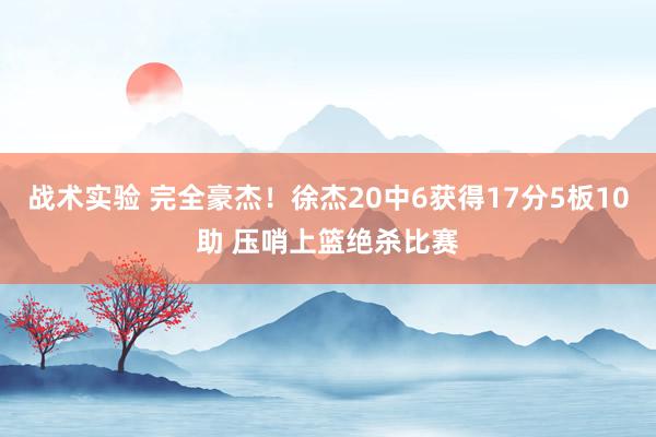 战术实验 完全豪杰！徐杰20中6获得17分5板10助 压哨上篮绝杀比赛