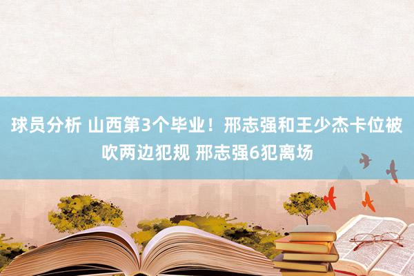 球员分析 山西第3个毕业！邢志强和王少杰卡位被吹两边犯规 邢志强6犯离场