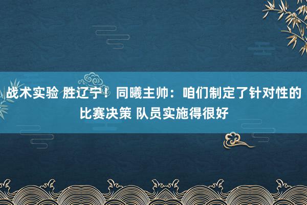 战术实验 胜辽宁！同曦主帅：咱们制定了针对性的比赛决策 队员实施得很好