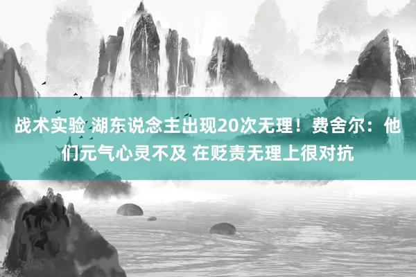 战术实验 湖东说念主出现20次无理！费舍尔：他们元气心灵不及 在贬责无理上很对抗