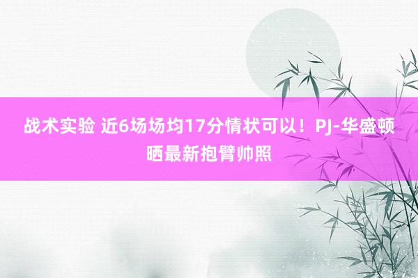 战术实验 近6场场均17分情状可以！PJ-华盛顿晒最新抱臂帅照