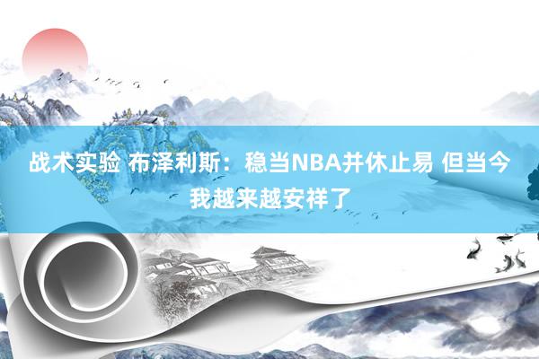 战术实验 布泽利斯：稳当NBA并休止易 但当今我越来越安祥了