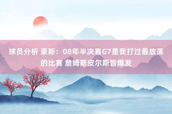 球员分析 豪斯：08年半决赛G7是我打过最放荡的比赛 詹姆斯皮尔斯皆爆发