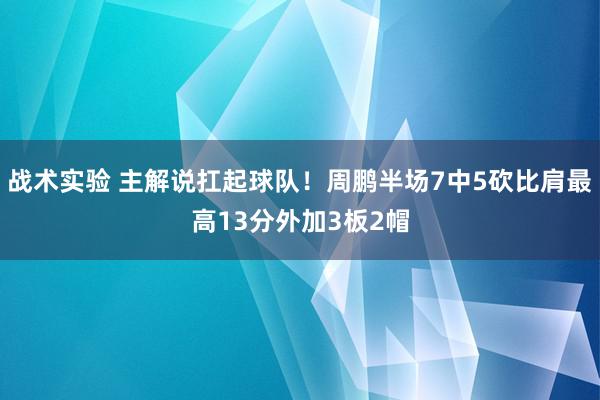 战术实验 主解说扛起球队！周鹏半场7中5砍比肩最高13分外加3板2帽