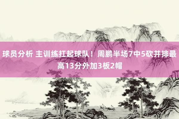 球员分析 主训练扛起球队！周鹏半场7中5砍并排最高13分外加3板2帽