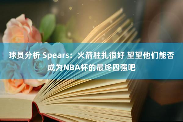 球员分析 Spears：火箭驻扎很好 望望他们能否成为NBA杯的最终四强吧