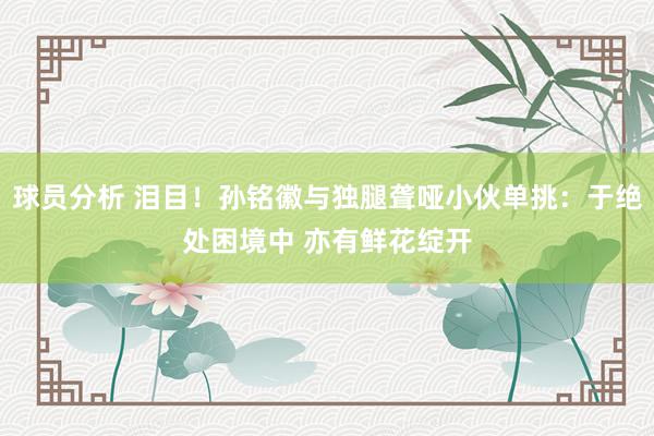 球员分析 泪目！孙铭徽与独腿聋哑小伙单挑：于绝处困境中 亦有鲜花绽开