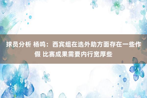 球员分析 杨鸣：西宾组在选外助方面存在一些作假 比赛成果需要内行宽厚些